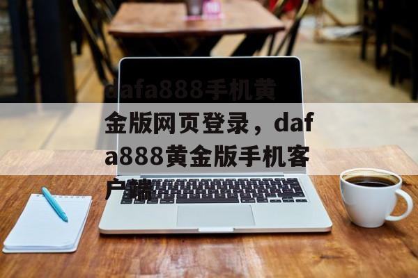 dafa888手机黄金版网页登录，dafa888黄金版手机客户端